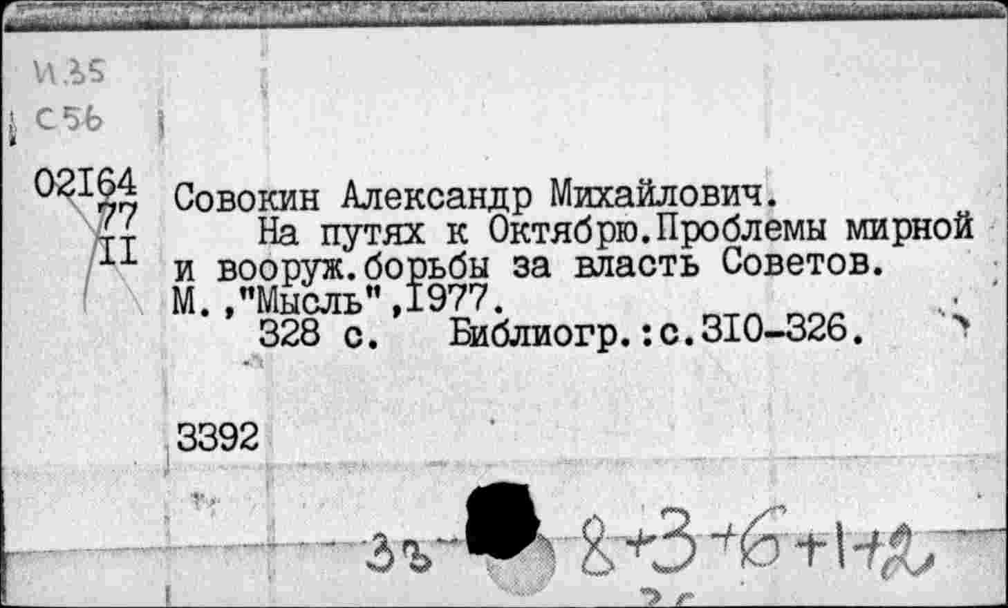 ﻿ИЛ5
*
921§й Совокин Александр Михайлович.
{■г На путях к Октябрю.Проблемы мирной
11 и вооруж.борьбы за власть Советов.
( \ М.."Мысль",1977.	. '
328 с. Би блиогр.:с.310-326.	>
3392 ........ 3 V	+1
__	I	'' ;- л	г»